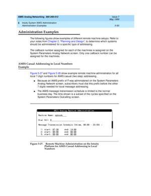 Page 174AMIS Analog Networking  585-300-512  Issue 7
May 1999
Intuity System AMIS Administration 
5-50 Administration Examples 
5
Administration Examples
The following  fig ures show examp les of d ifferent remote mac hine setup s. Refer to 
your notes from Chap ter 2, Planning  and Desig n, to determine whic h systems 
should  b e administered  for a sp ec ific  typ e of ad d ressing . 
The c allb ac k numb er assig ned  for eac h of the mac hines is assig ned  on the 
System Parameters Analog  Network sc reen....