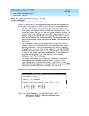 Page 176AMIS Analog Networking  585-300-512  Issue 7
May 1999
Intuity System AMIS Administration 
5-52 Administration Examples 
5
AMIS Pre-Administered Addressing to Specific
Machines Example
Fi g u re  5 - 2 9 and Fig ure 5-30 show examp le remote mac hine ad ministration for a 
remote system ad ministered  for AMIS p re-ad ministered  (one-step ) ad d ressing . 
nThe first add ress rang e is req uired  to id entify the remote system to the 
loc al system. Bec ause the remote mac hine uses the same c ountry c...