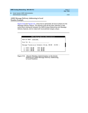 Page 178AMIS Analog Networking  585-300-512  Issue 7
May 1999
Intuity System AMIS Administration 
5-54 Administration Examples 
5
AMIS Message Delivery Addressing to Local
Number Example
Fi g u re  5 - 3 0 and Fig ure 5-31, show how to ad minister all loc al numb ers for the 
Message Delivery feature. The address prefix 6 
has b een selec ted  to help  
sub sc rib ers distinguish b etween the AMIS Analog  Networking  and  Messag e 
Delivery features, and to make b oth loc al ad d ress rang es uniq ue. 
Figure...