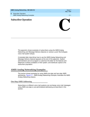 Page 193Subscriber Operation 
C-1 AMIS Analog Networking Examples 
C
AMIS Analog Networking  585-300-512  Issue 7
May 1999
C
Subscriber Operation
This ap p end ix shows examp les of sub sc ribers using  the AMIS Analog  
Networking  and  Messag e Delivery features on various Luc ent Tec hnolog ies 
voic e mail system setup s. 
A temp late letter d esc rib ing  how to use the AMIS Analog  Networking  and  
Messag e Delivery features ap p ears at the end  of this app end ix. System 
ad ministrators are enc ourag...