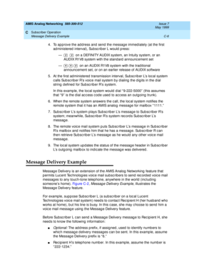 Page 198AMIS Analog Networking  585-300-512  Issue 7
May 1999
Subscriber Operation 
C-6 Message Delivery Example 
C
4. To ap prove the ad d ress and  send  the messag e immed iately (at the first 
ad ministered  interval), Sub sc rib er L would  p ress: 
—      on a DEFINITY AUDIX system, an Intuity system, or an 
AUDIX R1V8 system with the standard  announc ement set 
—       on an AUDIX R1V8 system with the trad itional 
announc ement set, or on an earlier release of AUDIX software 
5. At the first ad...