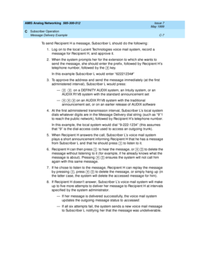 Page 199AMIS Analog Networking  585-300-512  Issue 7
May 1999
Subscriber Operation 
C-7 Message Delivery Example 
C
To send Rec ip ient H a messag e, Sub sc rib er L should  d o the following : 
1. Log  on to the loc al Luc ent Tec hnolog ies voic e mail system, rec ord  a 
message for Recipient H, and approve it. 
2. When the system p rompts her for the extension to whic h she wants to 
send  the messag e, she should  enter the p refix, followed  by Rec ip ient H’s 
telep hone numb er, followed  b y the   key....