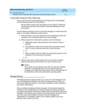 Page 203AMIS Analog Networking  585-300-512  Issue 7
May 1999
Subscriber Operation 
C-11 Template Letter for Using the AMIS Analog Networking and Message Delivery 
C
Using AMIS Analog Two-Step Addressing 
You c an use two-step  (c asual) ad d ressing  to exc hang e voic e mail messag es 
with the following  remote voic e mail systems: 
[ list the sp ec ific  remote voic e mail systems or the rang e(s) of telep hone 
numb ers that have b een ad ministered  for two-step  ad d ressing  on your 
local system] 
Use...