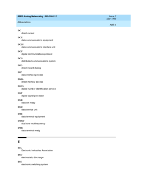 Page 209AMIS Analog Networking  585-300-512  Issue 7
May 1999
Abbreviations 
ABB-3  
DC
d irec t current 
DCE
d ata c ommunic ations eq uip ment
DCIU
d ata c ommunic ations interfac e unit 
DCP
d ig ital c ommunic ations p rotoc ol
DCS
distributed communications system
DID
direct inward dialing 
DIP
d ata interfac e p roc ess
DMA
d irec t memory ac c ess
DNIS
d ialed  numb er id entific ation servic e
DSP
digital signal processor
DSR
d ata set read y
DSU
d ata service unit
DTE
d ata terminal equipment 
DTMF
d...