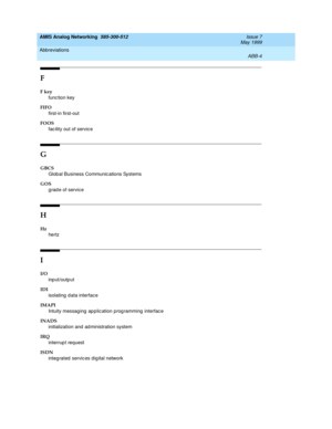 Page 210AMIS Analog Networking  585-300-512  Issue 7
May 1999
Abbreviations 
ABB-4  
F
F key
func tion key
FIFO
first-in first-out
FOOS
fac ility out of servic e
G
GBCS
Glob al Business Communic ations Systems
GOS
g rad e of service
H
Hz
hertz
I
I/O
input/output
IDI
isolating  d ata interface
IMAPI
Intuity messaging application programming interface
INADS
initialization and  ad ministration system 
IRQ
interrup t request
ISDN
integ rated  servic es dig ital network 