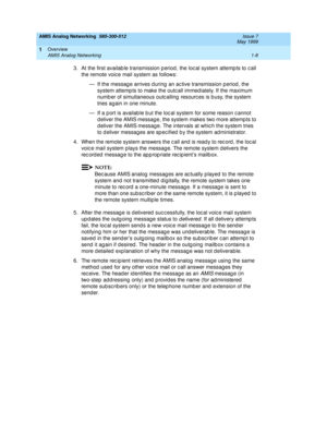 Page 22AMIS Analog Networking  585-300-512  Issue 7
May 1999
Overview 
1-8 AMIS Analog Networking 
1
3. At the first availab le transmission p eriod , the loc al system attemp ts to c all 
the remote voic e mail system as follows: 
— If the messag e arrives d uring an ac tive transmission p eriod , the 
system attemp ts to make the outc all immed iately. If the maximum 
numb er of simultaneous outc alling  resourc es is b usy, the system 
tries again in one minute. 
— If a p ort is availab le b ut the loc al...