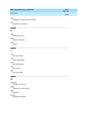 Page 211AMIS Analog Networking  585-300-512  Issue 7
May 1999
Abbreviations 
ABB-5  
IVC6
integ rated  voice CELP card (6 channels)
IVR
integ rated  voice resp onse
K
Kbps
kilob its p er sec ond
Kbyte
kilob yte (1024 b ytes)
kHz
kilohertz
L
LAN
loc al area network
LCD
liq uid  c rystal d isp lay
LED
lig ht-emitting  d iod e
LIFO
last-in first-out
LW C
leave word  c alling
M
MANOOS
manually out of service
Mbyte
meg ab yte (one million b ytes)
MHz
meg ahertz
modem
mod ulator/d emod ulator 