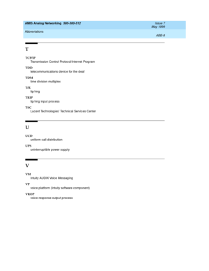 Page 214AMIS Analog Networking  585-300-512  Issue 7
May 1999
Abbreviations 
ABB-8  
T
TCP/IP
Transmission Control Protoc ol/Internet Prog ram
TDD
telec ommunic ations d evic e for the deaf
TDM
time d ivision multip lex
T/R
tip /ring
TRIP
tip/ring input process
TSC
Luc ent Tec hnolog ies Tec hnic al Servic es Center
U
UCD
uniform call d istrib ution
UPS
uninterruptible power supply 
V
VM
Intuity AUDIX Voice Messaging
VP
voic e platform (Intuity software comp onent)
VROP
voic e resp onse outp ut p roc ess 