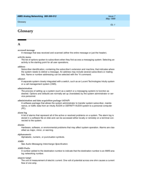 Page 215AMIS Analog Networking  585-300-512  Issue 7
May 1999
GL-1
Glossary 
 
GL
Glossary
A
accessed message
A messag e that was rec eived  and  sc anned  (either the entire messag e or just the head er).
activity menu
The list of op tions sp oken to subscrib ers when they first ac c ess a messag ing  system. Selecting  an 
ac tivity is the starting  p oint for all user op erations.
address
Sub sc riber identific ation, c ontaining  the sub sc riber’s extension and  machine, that ind ic ates where 
the system...