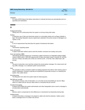 Page 217AMIS Analog Networking  585-300-512  Issue 7
May 1999
Glossary 
GL-3  
autoprint
An Intuity AUDIX feature that allows subsc rib ers to ind icate that faxes are automatically sent to a 
sp ecified  print d estination.
B
background testing
Testing  that runs c ontinuously when the system is not b usy d oing  other tasks.
backup
A dup lic ate cop y of files and  d irectories saved  on a removab le med ia such as flop py diskette or 
tap e. The b ac kup  filesystem may b e c op ied  b ac k (restored) if the...