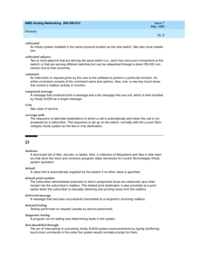 Page 219AMIS Analog Networking  585-300-512  Issue 7
May 1999
Glossary 
GL-5  
collocated
An Intuity system installed  in the same p hysic al loc ation as the host switc h. See also 
local installa-
tion
.
collocated adjunct
Two or more ad juncts that are serving  the same switc h (i.e., eac h has voice p ort c onnections to the 
switch) or that are serving  d ifferent switches b ut c an b e networked  throug h a direc t RS-232 con-
nec tion d ue to their p roximity.
command
An instruc tion or req uest g iven b...