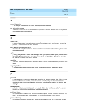 Page 226AMIS Analog Networking  585-300-512  Issue 7
May 1999
Glossary 
GL-12  
N
networking prefix
A set of dig its that id entifies an Luc ent Technolog ies Intuity mac hine.
not deliverable message
Al messag e that could  not b e d elivered  after a sp ecified  numb er of attemp ts. This usually means 
that the subscrib er’s mailb ox is full.
O
on-line help
A feature that p rovid es information ab out Luc ent Tec hnolog ies Intuity user interfac e sc reens b y 
p ressing  a p red etermined  key. See also...