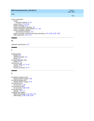 Page 234AMIS Analog Networking  585-300-512    Issue 7
May 1999
Index 
IN-4  
Forms, (c ontinued)
system
translation ad d ress
,2-10
system limits,3-14, 3-15system outcalling,3-12system p arameters outc alling,4-9
system translation analog  network,3-7, 3-8system translation machine
aud ix/amis/c all d elivery,3-3
system translation machine aud ix/amis/call d elivery,3-3, 3-20, 3-22, 3-30traffic  feature day,2-3, 3-14
H
Hard ware req uirements,2-2
I
Imp lementation
AUDIX,3-2DEFINITY AUDIX,4-2
Intuity,5-2Inc...