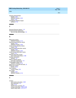 Page 236AMIS Analog Networking  585-300-512    Issue 7
May 1999
Index 
IN-6  
Ongoing  administration
AUDIX
,3-38DEFINITY AUDIX,4-33Intuity,5-44
Overlapping address ranges
d efined,2-12
P
Personal Direc tory feature,1-5Pread ministered  add ressing
see one-step  ad d ressing @,1-3
R
Reb oot the system
DEFINITY AUDIX,4-15
Rec ord remote mac hine names
AUDIX,3-32DEFINITY AUDIX,4-28
rec ord remote mac hine names
Intuity,5-36Rec ord remote sub sc riber names
AUDIX
,3-35DEFINITY AUDIX,4-30rec ord remote sub sc riber...