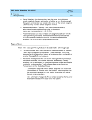 Page 25AMIS Analog Networking  585-300-512  Issue 7
May 1999
Overview 
1-11 Message Delivery 
1
nName Voic eb ac k: Loc al sub sc rib ers hear the name of ad ministered  
remote recipients they are addressing or looking up in a directory 
only if 
the system ad ministrator has voic ed -in the name for that remote rec ip ient. 
Otherwise, they hear the remote telep hone numb er. 
nNames-and -Numb ers Direc tory: Loc al sub sc rib ers c an look up  
ad ministered  remote rec ipients using  the loc al system’s...