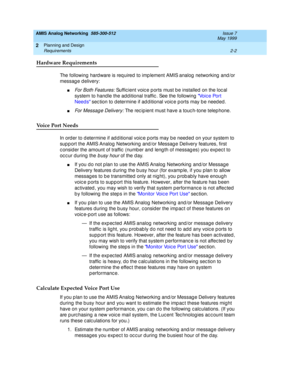 Page 32AMIS Analog Networking  585-300-512  Issue 7
May 1999
Planning and Design 
2-2 Requirements 
2
Hardware Requirements
The following  hard ware is req uired  to imp lement AMIS analog  networking  and /or 
message delivery: 
nFo r  B o t h  Fe a t u re s : Suffic ient voic e p orts must b e installed  on the loc al 
system to hand le the ad d itional traffic . See the following  Vo i c e  Po r t  
Needs sec tion to d etermine if ad d itional voic e p orts may b e need ed . 
nFor Message Delivery: The rec...