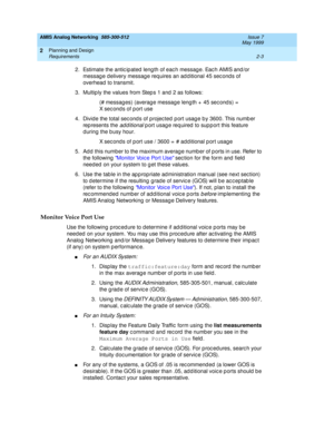 Page 33AMIS Analog Networking  585-300-512  Issue 7
May 1999
Planning and Design 
2-3 Requirements 
2
2. Estimate the antic ip ated  leng th of eac h messag e. Eac h AMIS and /or 
messag e d elivery messag e req uires an ad d itional 45 sec ond s of 
overhead  to transmit. 
3. Multiply the values from Steps 1 and 2 as follows: 
(# messag es) (averag e messag e leng th +  45 sec ond s) =  
X sec ond s of p ort use 
4. Divide the total sec ond s of projec ted p ort usag e b y 3600. This numb er 
represents the...