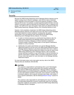 Page 34AMIS Analog Networking  585-300-512  Issue 7
May 1999
Planning and Design 
2-4 Security 
2
Security
Bec ause the AMIS Analog  Networking  and /or Messag e Delivery features use the 
switc h’s analog  lines to transmit messages, verify that the c lass of restric tion 
(COR) assig ned  to the loc al system’s voic e p orts sup p orts outc alling , or these 
features will not work. For examp le, to p rotec t ag ainst p ossib le toll fraud , the loc al 
system’s voic e p orts might be restric ted  from ac c...