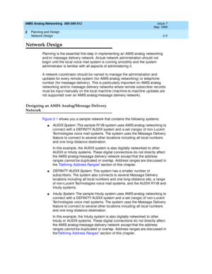 Page 35AMIS Analog Networking  585-300-512  Issue 7
May 1999
Planning and Design 
2-5 Network Design 
2
Network Design
Planning  is the essential first step  in imp lementing  an AMIS analog  networking  
and /or messag e d elivery network. Ac tual network ad ministration should  not 
b eg in until the loc al voic e mail system is running  smoothly and the system 
ad ministrator is familiar with all asp ec ts of ad ministering  it. 
A network c oord inator should  b e named to manage the ad ministration and 
up...