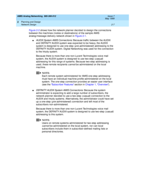 Page 37AMIS Analog Networking  585-300-512  Issue 7
May 1999
Planning and Design 
2-7 Network Design 
2
Fi g u re  2 - 2 shows how the network p lanner d ec id ed  to d esig n the c onnec tions 
b etween the mac hines (nod es or d estinations) of the samp le AMIS 
analog /messag e d elivery network shown in Fi g u re  2 - 1. 
nAUDIX System AMIS Connec tions: Bec ause traffic  b etween the AUDIX 
and  DEFINITY AUDIX system was exp ec ted  to b e heavy, the AUDIX 
system is d esig ned  to use one-step  (
p re-ad...