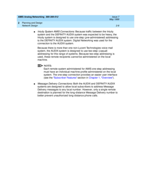 Page 38AMIS Analog Networking  585-300-512  Issue 7
May 1999
Planning and Design 
2-8 Network Design 
2
nIntuity System AMIS Connec tions: Bec ause traffic  b etween the Intuity 
system and  the DEFINITY AUDIX system was exp ec ted to b e heavy, the 
Intuity system is d esig ned  to use one-step  (
p re-ad ministered) ad dressing  
to the DEFINITY AUDIX system. Dig ital Networking  was used  for the 
c onnec tion to the AUDIX system.
Bec ause there is more than one non-Luc ent Tec hnolog ies voic e mail...