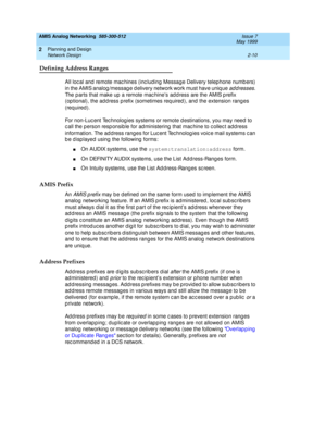 Page 40AMIS Analog Networking  585-300-512  Issue 7
May 1999
Planning and Design 
2-10 Network Design 
2
Defining Address Ranges
All loc al and  remote mac hines (inc lud ing  Messag e Delivery telep hone numb ers) 
in the AMIS analog /messag e d elivery network work must have uniq ue 
addresses. 
The p arts that make up  a remote mac hine’s ad d ress are the AMIS p refix 
(op tional), the ad d ress p refix (sometimes req uired ), and the extension ranges 
(req uired ). 
For non-Luc ent Tec hnolog ies systems...