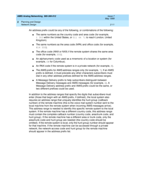 Page 41AMIS Analog Networking  585-300-512  Issue 7
May 1999
Planning and Design 
2-11 Network Design 
2
An ad d ress p refix c ould  b e any of the following , or c omb inations of the following : 
nThe same numb ers as the c ountry c od e and  area c od e (for example, 
1 303
 within the United  States, or 011 44 71
 to reach London, United 
Kingdom). 
nThe same numb ers as the area c od e (NPA) and  offic e c od e (for example, 
614 555
). 
nThe offic e c od e (NNX or NXX) if the remote system shares the...