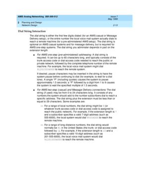 Page 43AMIS Analog Networking  585-300-512  Issue 7
May 1999
Planning and Design 
2-13 Network Design 
2
Dial String Interaction
Th e  dial string is either the first few d ig its d ialed  (for an AMIS c asual or Messag e 
Delivery setup ), or the entire number the loc al voic e mail system ac tually dials to 
reac h a remote mac hine (for a p re-ad ministered AMIS setup ). The d ial string  is 
op tional on AMIS c asual systems and  for message d elivery, but is req uired  for 
AMIS one-step  systems. The dial...