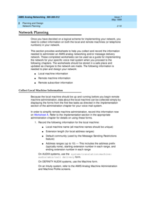 Page 46AMIS Analog Networking  585-300-512  Issue 7
May 1999
Planning and Design 
2-16 Network Planning 
2
Network Planning
Onc e you have dec ided  on a log ic al sc heme for imp lementing  your network, you 
need  to c ollec t information on both the loc al and  remote mac hines (or telep hone 
numb ers) in your network. 
This sec tion p rovid es worksheets to help  you c ollec t and  rec ord  the information 
need ed  to ad minister an AMIS analog  networking and /or messag e d elivery 
network. These c omp...