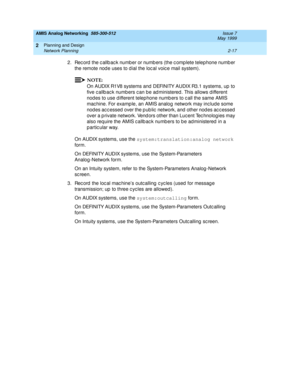 Page 47AMIS Analog Networking  585-300-512  Issue 7
May 1999
Planning and Design 
2-17 Network Planning 
2
2. Rec ord  the c allb ac k numb er or numb ers (the c omp lete telep hone numb er 
the remote nod e uses to d ial the loc al voic e mail system). 
NOTE:
On AUDIX R1V8 systems and  DEFINITY AUDIX R3.1 systems, up to 
five c allb ac k numb ers c an be ad ministered . This allows d ifferent 
nod es to use d ifferent telep hone numb ers to c all the same AMIS 
mac hine. For examp le, an AMIS analog  network...