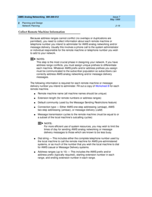 Page 49AMIS Analog Networking  585-300-512  Issue 7
May 1999
Planning and Design 
2-19 Network Planning 
2
Collect Remote Machine Information
Bec ause ad d ress rang es c annot c onflic t (no overlap s or d up lic ations are 
p ermitted ), you need  to c ollec t information ab out eac h remote mac hine or 
telep hone numb er you intend  to ad minister for AMIS analog  networking  and /or 
messag e d elivery. Usually this involves a p hone c all to the system ad ministrator 
or ind ivid ual resp onsib le for the...