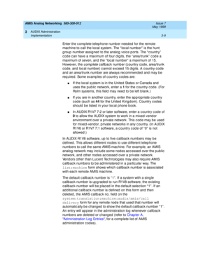 Page 61AMIS Analog Networking  585-300-512  Issue 7
May 1999
AUDIX Administration 
3-9 Implementation 
3
Enter the c omp lete telep hone numb er need ed  for the remote 
mac hine to c all the loc al system. The “ loc al numb er”  is the hunt 
g roup number assig ned  to the analog voic e p orts. The “ c ountry”  
c od e c an have a maximum of four d ig its, the “ area/trunk”  c od e a 
maximum of seven, and  the “ loc al numb er”  a maximum of 15. 
However, the 
complete c allbac k numb er (c ountry c od e,...