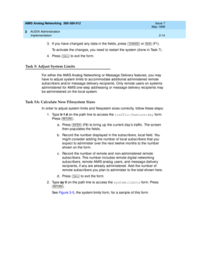 Page 66AMIS Analog Networking  585-300-512  Issue 7
May 1999
AUDIX Administration 
3-14 Implementation 
3
3. If you have c hang ed  any d ata in the field s, p ress   or   (F1). 
To ac tivate the c hang es, you need  to restart the system (d one in Task 7). 
4. Press   to exit the form. 
Task 5: Adjust System Limits
For either the AMIS Analog  Networking  or Message Delivery features, you may 
have to ad just system limits to ac c ommod ate ad d itional ad ministered  remote 
sub sc rib ers and /or messag e d...