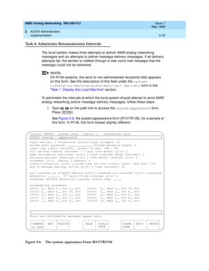 Page 70AMIS Analog Networking  585-300-512  Issue 7
May 1999
AUDIX Administration 
3-18 Implementation 
3
Task 6: Administer Retransmission Intervals
The loc al system makes three attemp ts to deliver AMIS analog  networking  
messag es and  six attemp ts to d eliver messag e d elivery messag es. If all d elivery 
attemp ts fail, the send er is notified  throug h a new voic e mail messag e that the 
message could not be delivered. 
NOTE:
On R1V6 systems, the send to non-ad ministered  rec ip ients field  app...