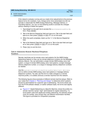 Page 72AMIS Analog Networking  585-300-512  Issue 7
May 1999
AUDIX Administration 
3-20 Implementation 
3
If the network is alread y running  and  you mad e minor ad justments to the p revious 
feature forms (for examp le, if you c hang e some minor p arameters b ut d id  not 
ac tivate or d eac tivate the AMIS Analog  Networking , Messag e Delivery, or 
Outc alling  feature), you c an run the following  aud its to ac tivate the c hanges 
without need ing  to restart the system: 
1. Type m au f
 on the p ath...