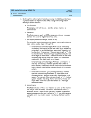 Page 78AMIS Analog Networking  585-300-512  Issue 7
May 1999
AUDIX Administration 
3-26 Implementation 
3
3. Go throug h the following  form field s b y p ressing  the   key, and  c hang e 
any field s need ed  to imp lement the AMIS Analog  Networking  and /or 
Messag e Delivery features: 
a. Loc al/remote 
This d isp lay-only field  shows r
 after the remote mac hine is 
ad ministered . 
b. Password 
This field  d oes not ap p ly to AMIS analog  networking  or messag e 
d elivery (it is used  for d ig ital...