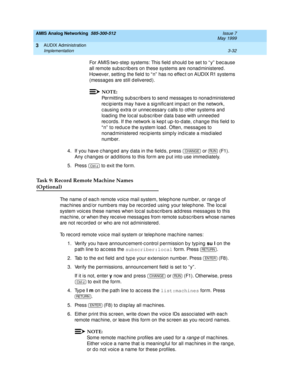 Page 84AMIS Analog Networking  585-300-512  Issue 7
May 1999
AUDIX Administration 
3-32 Implementation 
3
For AMIS two-step  systems: This field  should  b e set to “ y”  b ec ause 
all remote sub sc rib ers on these systems are nonad ministered. 
However, setting  the field  to “ n”  has no effec t on AUDIX R1 systems 
(messag es are still d elivered ). 
NOTE:
Permitting sub sc rib ers to send messag es to nonad ministered  
rec ip ients may have a sig nific ant imp ac t on the network, 
c ausing extra or...