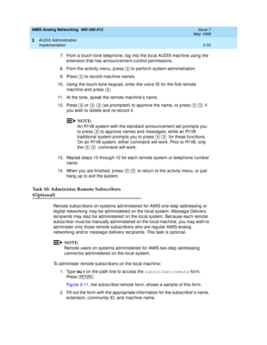 Page 85AMIS Analog Networking  585-300-512  Issue 7
May 1999
AUDIX Administration 
3-33 Implementation 
3
7. From a touc h-tone telep hone, log into the loc al AUDIX mac hine using  the 
extension that has announc ement-c ontrol permissions. 
8. From the ac tivity menu, p ress   to perform system ad ministration. 
9. Press   to rec ord  mac hine names. 
10. Using  the touc h-tone keyp ad, enter the voic e ID for the first remote 
machine and press  . 
11.At the tone, sp eak the remote mac hine’s name. 
12....