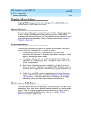 Page 90AMIS Analog Networking  585-300-512  Issue 7
May 1999
AUDIX Administration 
3-38 Ongoing Administration 
3
Ongoing Administration
Ong oing  AMIS analog  networking  and  messag e delivery ad ministration and 
maintenanc e is summarized  in this sec tion. 
Educate Subscribers
A p rimary d uty of the system ad ministrator is to inform the sub sc rib er p op ulation 
of AMIS analog  networking  and  messag e d elivery p refixes, valid  mac hine 
numb ers to d ial, and  so on. Up d ate and  distrib ute the...