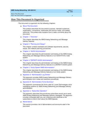 Page 10AMIS Analog Networking  585-300-512  Issue 7
May 1999
About This Document 
x How This Document Is Organized 
How This Document Is Organized
This d oc ument is org anized  into the following  c hap ters:
nAb out This Doc ument
This p refac e d esc rib es the d oc ument’s p urp ose, intend ed  aud ienc es, 
org anization, c onventions, trad emarks and  servic e marks, and  related  
resourc es. This p refac e also exp lains how to make c omments ab out the 
d oc ument. 
nChapter 1, Overview
This c hap ter...