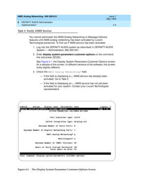 Page 93AMIS Analog Networking  585-300-512  Issue 7
May 1999
DEFINITY AUDIX Administration 
4-3 Implementation 
4
Task 1: Verify AMIS Service
You c annot ad minister the AMIS Analog Networking  or Messag e Delivery 
features until AMIS analog  networking has b een ac tivated  b y Luc ent 
Tec hnolog ies p ersonnel. To find  out if AMIS servic e has b een ac tivated : 
1. Log  into the DEFINITY AUDIX system as d esc rib ed in 
DEFINITY AUDIX 
System — Ad ministration,
 585-300-507. 
2. Enter display...