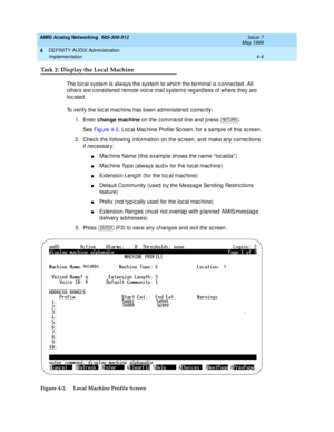 Page 94AMIS Analog Networking  585-300-512  Issue 7
May 1999
DEFINITY AUDIX Administration 
4-4 Implementation 
4
Task 2: Display the Local Machine
The loc al system is always the system to whic h the terminal is c onnec ted . All 
others are c onsid ered  remote voic e mail systems reg ard less of where they are 
loc ated . 
To verify the loc al mac hine has b een ad ministered  c orrec tly: 
1. Enter change machine
 on the c ommand  line and  p ress  . 
See Fig ure  4-2, Loc al Mac hine Profile Sc reen, for a...