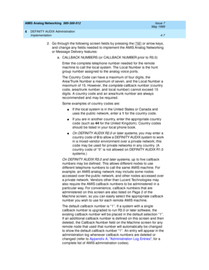 Page 97AMIS Analog Networking  585-300-512  Issue 7
May 1999
DEFINITY AUDIX Administration 
4-7 Implementation 
4
2. Go throug h the following  sc reen fields b y p ressing  the   or arrow keys, 
and  c hang e any fields need ed to imp lement the AMIS Analog  Networking  
or Messag e Delivery features: 
a. CALLBACK NUMBERS (or CALLBACK NUMBER p rior to R3.0) 
Enter the c omp lete telep hone numb er need ed  for the remote 
mac hine to c all the loc al system. The Loc al Numb er is the hunt 
g roup number assig...