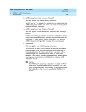 Page 98AMIS Analog Networking  585-300-512  Issue 7
May 1999
DEFINITY AUDIX Administration 
4-8 Implementation 
4
b . AMIS Analog  Networking  Inc oming  Allowed ? 
This field  app lies only to AMIS analog  networking . 
Set this field to “ y”  if you want the loc al system to ac c ep t inc oming  
AMIS analog  c alls. Set this field  to “ n”  if you want the loc al system 
to refuse inc oming  AMIS c alls. 
c . AMIS Analog  Networking  Outg oing  Allowed ? 
This field applies to 
both AMIS analog  networking...