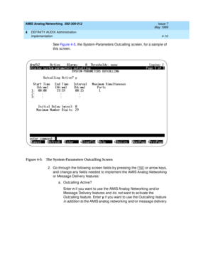 Page 100AMIS Analog Networking  585-300-512  Issue 7
May 1999
DEFINITY AUDIX Administration 
4-10 Implementation 
4
See Fi g u re  4 -5, the System-Parameters Outcalling screen, for a sample of 
this sc reen.
Figure 4-5. The System-Parameters Outcalling Screen
2. Go throug h the following  sc reen fields b y p ressing  the   or arrow keys, 
and  c hang e any fields need ed to imp lement the AMIS Analog  Networking  
or Messag e Delivery features: 
a. Outcalling Active? 
En t e r  n
 if you want to use the AMIS...