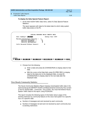 Page 104AUDIX Administration and Data Acquisition Package  585-302-502  Issue 14
May 1999
PC2AUDIX Traffic Reports 
5-28 Traffic Data Reports 
5
To display the Daily Special Feature Report:
 
1. At the View AUDIX Traffic Data menu, select A) Daily Spec ial Feature 
St a t i st ic s .  
The rep ort ap p ears with d ata for the latest d ate for whic h d aily system 
traffic  d ata exists on the PC.
2. Choose from the following : 
nEnter a d ate and  p ress   (CHANGE/RUN) to d isp lay data for that 
date. 
nWith...