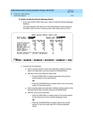 Page 109AUDIX Administration and Data Acquisition Package  585-302-502  Issue 14
May 1999
PC2AUDIX Traffic Reports 
5-33 Traffic Data Reports 
5
To display the Monthly Remote Message Report:
 
1. At the View AUDIX Traffic  Data menu, selec t D) Monthly Remote Messag e 
St a t i st ic s .  
The rep ort ap p ears with d ata for the first ad ministered  remote system on 
the latest month for whic h monthly system traffic  d ata exists on the PC. 
2. Choose from the following : 
nEnter a remote mac hine name (and...