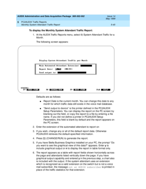 Page 121AUDIX Administration and Data Acquisition Package  585-302-502  Issue 14
May 1999
PC2AUDIX Traffic Reports 
5-45 Monthly System Attendant Traffic Report 
5
To display the Monthly System Attendant Traffic Report:
 
1. At the AUDIX Traffic  Rep orts menu, selec t 9) System Attendant Traffic  for a 
Month. 
The following sc reen appears:
Defaults are as follows: 
nRep ort Date is the c urrent month. You c an c hang e this d ate to any 
month for whic h traffic  d ata still exists in the voic e mail d atab...