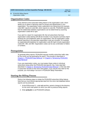 Page 124AUDIX Administration and Data Acquisition Package  585-302-502  Issue 14
May 1999
PC2AUDIX Billing Reports 
6-2 Organization Codes 
6
Organization Codes
A key element of the sub sc rib er b illing  feature is the org anization c od e, whic h 
allows you to d efine a rep orting  ord er for g roup s and  dep artments in your 
org anization. The org anization c od e is assumed  to b e hierarc hic al (for examp le, 
c od e 9901 rep orts to c od e 990, whic h rep orts to c od e 99). PC2AUDIX assumes 
that the...