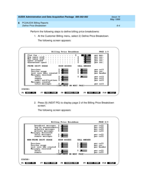 Page 126AUDIX Administration and Data Acquisition Package  585-302-502  Issue 14
May 1999
PC2AUDIX Billing Reports 
6-4 Define Price Breakdown 
6
Perform the following  step s to define b illing  p ric e b reakd owns: 
1. At the Customer Billing menu, selec t 2) Define Pric e Breakdown. 
The following sc reen appears: 
2. Press   (NEXT PG) to d isp lay p ag e 2 of the Billing  Pric e Breakd own 
sc reen. 
The following sc reen appears: 
F6 